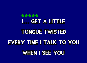 I... GET A LITTLE

TONGUE TWISTED
EVERY TIME I TALK TO YOU
WHEN I SEE YOU