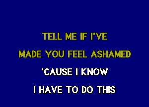 TELL ME IF I'VE

MADE YOU FEEL ASHAMED
'CAUSE I KNOW
I HAVE TO DO THIS