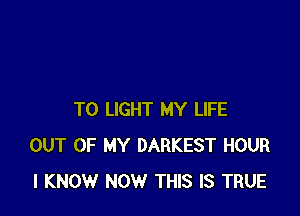 T0 LIGHT MY LIFE
OUT OF MY DARKEST HOUR
I KNOW NOW THIS IS TRUE