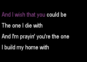 And I wish that you could be
The one I die with

And I'm prayin' you're the one

I build my home with