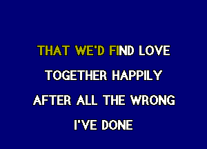 THAT WE'D FIND LOVE

TOGETHER HAPPILY
AFTER ALL THE WRONG
I'VE DONE