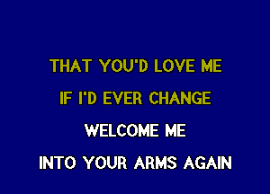 THAT YOU'D LOVE ME

IF I'D EVER CHANGE
WELCOME ME
INTO YOUR ARMS AGAIN