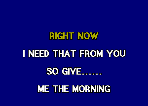 RIGHT NOW

I NEED THAT FROM YOU
SO GIVE ......
ME THE MORNING