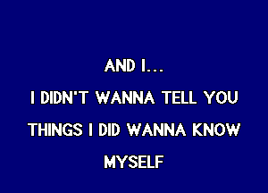 AND I...

I DIDN'T WANNA TELL YOU
THINGS I DID WANNA KNOW
MYSELF