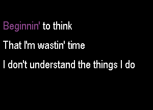 Beginnin' to think

That I'm wastin' time

I don't understand the things I do