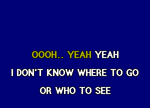 000H.. YEAH YEAH
I DON'T KNOW WHERE TO GO
0R WHO TO SEE