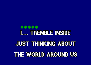 I... TREMBLE INSIDE
JUST THINKING ABOUT
THE WORLD AROUND US