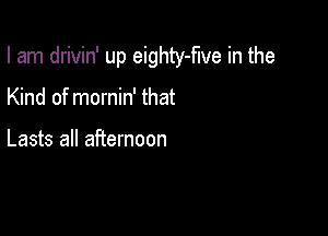 I am drivin' up eighty-flve in the

Kind of mornin' that

Lasts all afternoon