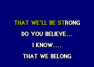 THAT WE'LL BE STRONG

DO YOU BELIEVE...
I KNOW....
THAT WE BELONG