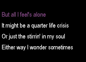 But all I feel's alone

It might be a quarter life crisis

Orjust the stirrin' in my soul

Either way I wonder sometimes