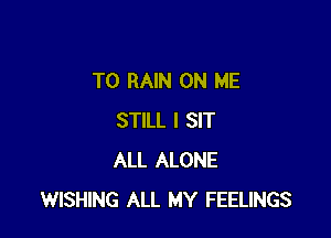 T0 RAIN ON ME

STILL I SIT
ALL ALONE
WISHING ALL MY FEELINGS