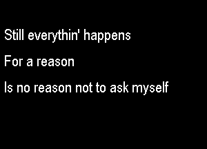 Still everythin' happens

For a reason

Is no reason not to ask myself