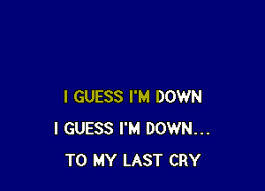 I GUESS I'M DOWN
I GUESS I'M DOWN...
TO MY LAST CRY