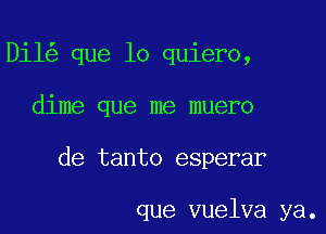 Dil que lo quiero,

dime que me muero

de tanto esperar

que vuelva ya.