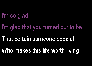 I'm so glad

I'm glad that you turned out to be

That certain someone special

Who makes this life worth living