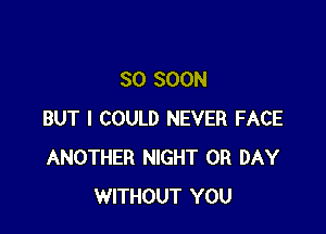 SO SOON

BUT I COULD NEVER FACE
ANOTHER NIGHT 0R DAY
WITHOUT YOU