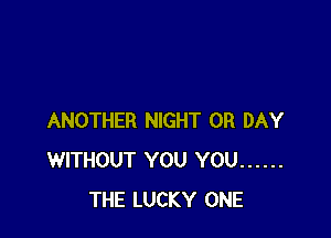 ANOTHER NIGHT 0R DAY
WITHOUT YOU YOU ......
THE LUCKY ONE