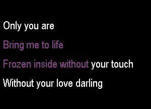 Only you are
Bring me to life

Frozen inside without your touch

Without your love darling