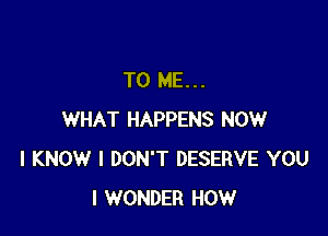 TO ME...

WHAT HAPPENS NOW
I KNOW I DON'T DESERVE YOU
I WONDER HOW