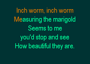 Inch worm, inch worm
Measuring the marigold
Seems to me

you'd stop and see
How beautiful they are.