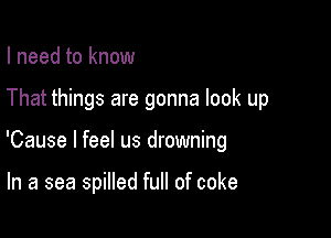 I need to know

That things are gonna look up

'Cause I feel us drowning

In a sea spilled full of coke