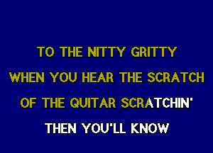 TO THE NITTY GRITTY
WHEN YOU HEAR THE SCRATCH
OF THE GUITAR SCRATCHIN'
THEN YOU'LL KNOWr