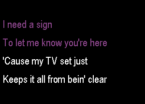I need a sign

To let me know you're here

'Cause my TV setjust

Keeps it all from bein' clear