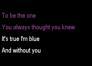 To be the one

You always thought you knew

lfs true I'm que

And without you