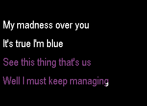 My madness over you
lfs true I'm blue

See this thing that's us

Well I must keep managing