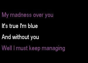 My madness over you
lfs true I'm blue

And without you

Well I must keep managing