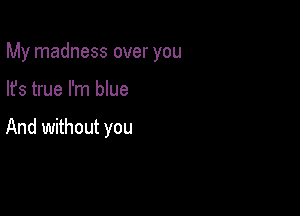 My madness over you

lfs true I'm blue

And without you