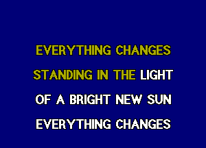 EVERYTHING CHANGES
STANDING IN THE LIGHT
OF A BRIGHT NEW SUN

EVERYTHING CHANGES l