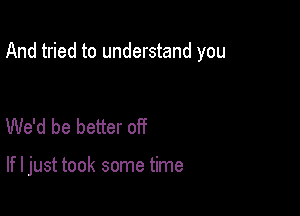 And tried to understand you

We'd be better off

If I just took some time