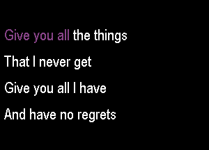 Give you all the things

That I never get
Give you all I have

And have no regrets