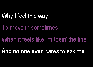 Why I feel this way

To move in sometimes
When it feels like I'm toein' the line

And no one even cares to ask me