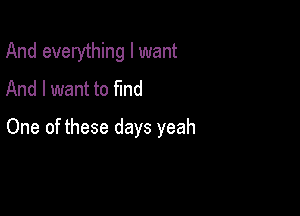 And everything I want
And I want to find

One of these days yeah