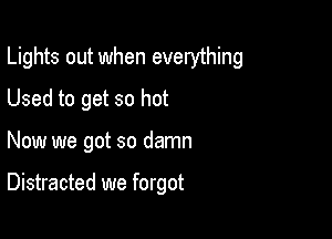 Lights out when everything

Used to get so hot
Now we got so damn

Distracted we forgot