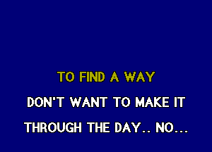 TO FIND A WAY
DON'T WANT TO MAKE IT
THROUGH THE DAY.. N0...