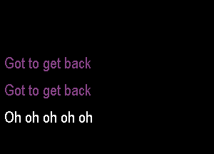 Got to get back

Got to get back
Oh oh oh oh oh