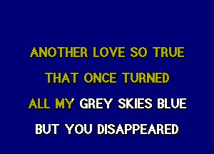 ANOTHER LOVE 80 TRUE
THAT ONCE TURNED
ALL MY GREY SKIES BLUE

BUT YOU DISAPPEARED l