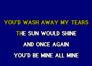 YOU'D WASH AWAY MY TEARS

THE SUN WOULD SHINE
AND ONCE AGAIN
YOU'D BE MINE ALL MINE
