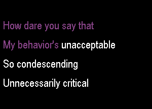 How dare you say that

My behaviors unacceptable

So condescending

Unnecessarily critical