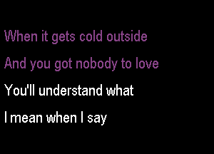 When it gets cold outside
And you got nobody to love

You'll understand what

lmean when I say