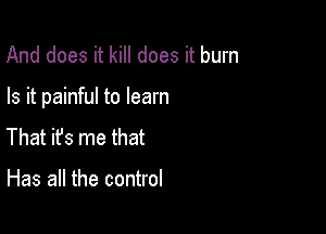 And does it kill does it burn

Is it painful to learn

That ifs me that

Has all the control