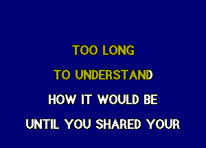 T00 LONG

TO UNDERSTAND
HOW IT WOULD BE
UNTIL YOU SHARED YOUR