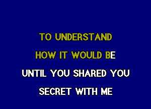 TO UNDERSTAND

HOW IT WOULD BE
UNTIL YOU SHARED YOU
SECRET WITH ME