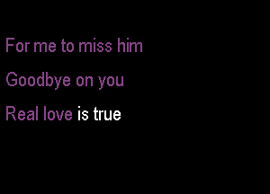 For me to miss him

Goodbye on you

Real love is true