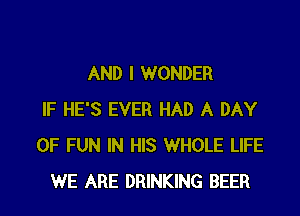 AND I WONDER

IF HE'S EVER HAD A DAY
OF FUN IN HIS WHOLE LIFE
WE ARE DRINKING BEER