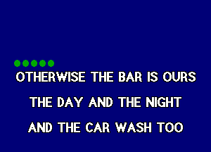OTHERWISE THE BAR IS OURS
THE DAY AND THE NIGHT
AND THE CAR WASH T00