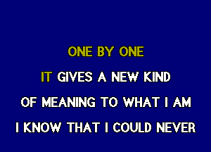 ONE BY ONE

IT GIVES A NEW KIND
OF MEANING T0 WHAT I AM
I KNOW THAT I COULD NEVER
